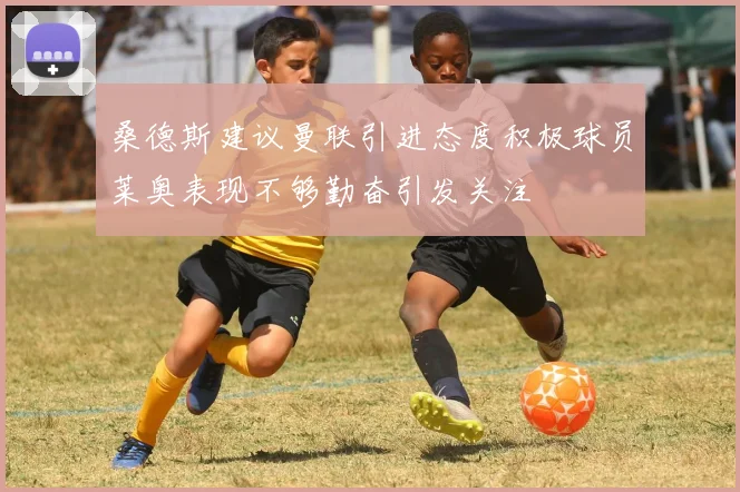 桑德斯建议曼联引进态度积极球员莱奥表现不够勤奋引发关注