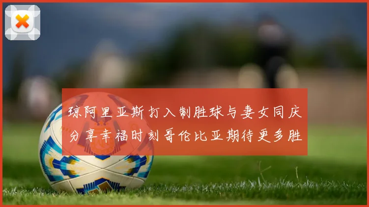 琼阿里亚斯打入制胜球与妻女同庆分享幸福时刻哥伦比亚期待更多胜利