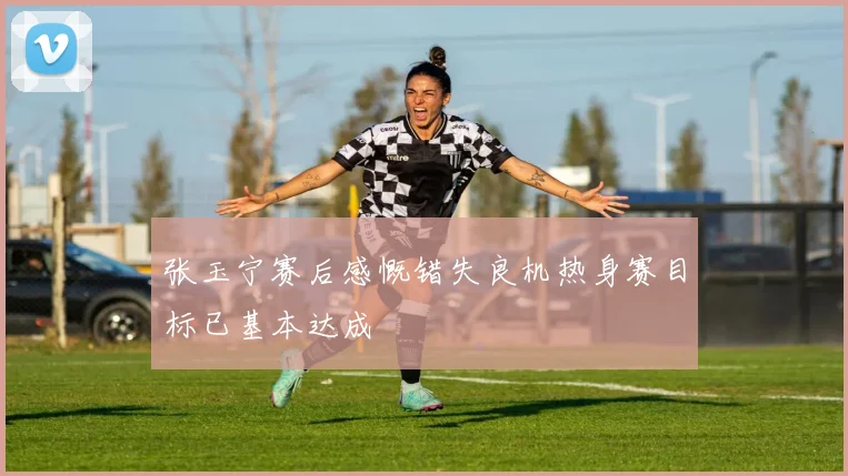 张玉宁赛后感慨错失良机热身赛目标已基本达成