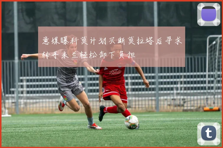 意媒曝科莫计划买断莫拉塔后寻求转手米兰轻松卸下负担