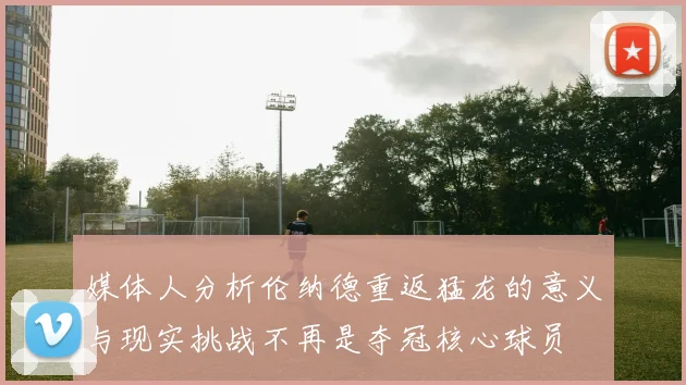 媒体人分析伦纳德重返猛龙的意义与现实挑战不再是夺冠核心球员