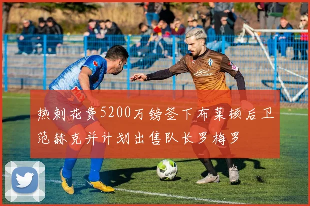 热刺花费5200万镑签下布莱顿后卫范赫克并计划出售队长罗梅罗