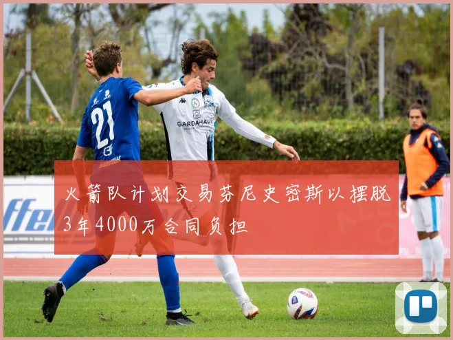 火箭队计划交易芬尼史密斯以摆脱3年4000万合同负担