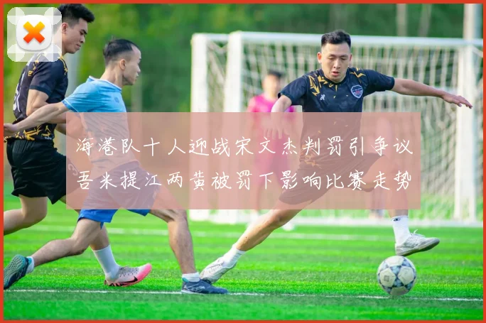 海港队十人迎战宋文杰判罚引争议吾米提江两黄被罚下影响比赛走势