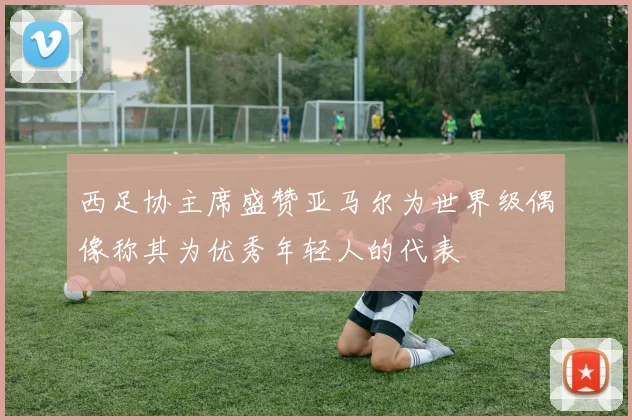 西足协主席盛赞亚马尔为世界级偶像称其为优秀年轻人的代表