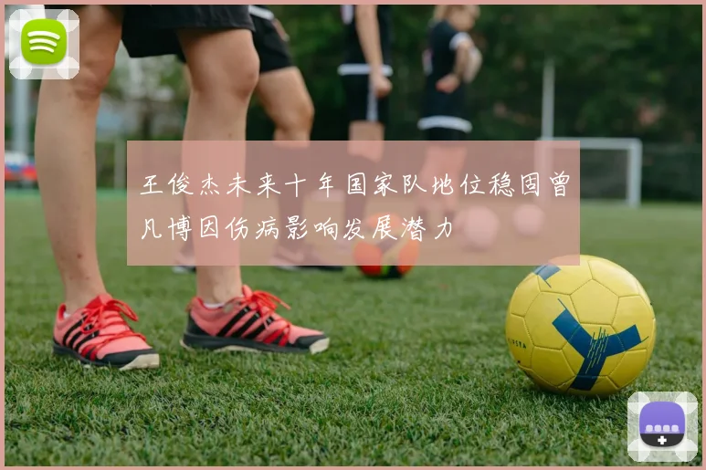 王俊杰未来十年国家队地位稳固曾凡博因伤病影响发展潜力
