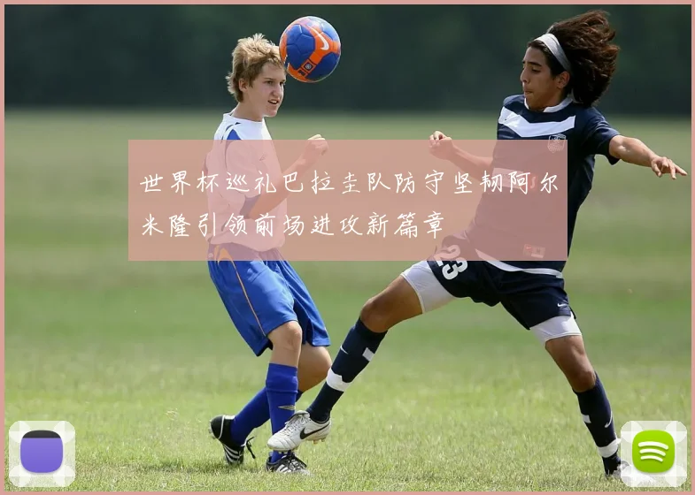 世界杯巡礼巴拉圭队防守坚韧阿尔米隆引领前场进攻新篇章