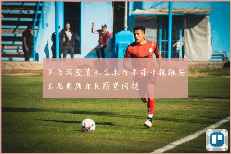 罗马诺澄清米兰未与本菲卡接触安东尼奥席尔瓦薪资问题