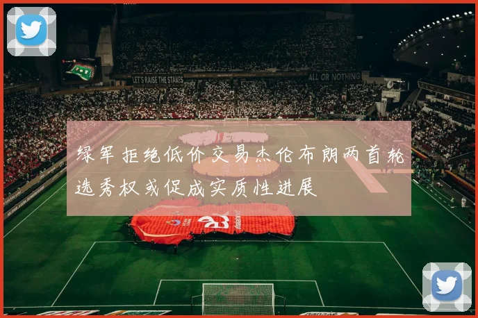绿军拒绝低价交易杰伦布朗两首轮选秀权或促成实质性进展
