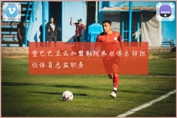 登巴巴正式加盟勒阿弗尔俱乐部担任体育总监职务