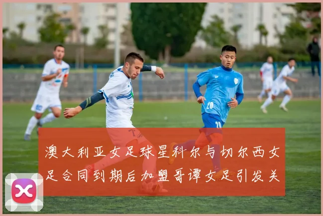 澳大利亚女足球星科尔与切尔西女足合同到期后加盟哥谭女足引发关注