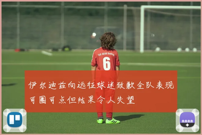 伊尔迪兹向远征球迷致歉全队表现可圈可点但结果令人失望