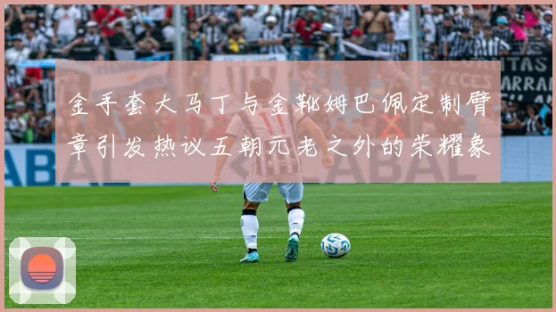 金手套大马丁与金靴姆巴佩定制臂章引发热议五朝元老之外的荣耀象征