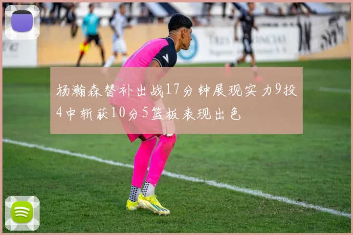 杨瀚森替补出战17分钟展现实力9投4中斩获10分5篮板表现出色
