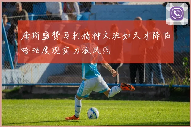 唐斯盛赞马刺精神文班如天才降临哈珀展现实力派风范