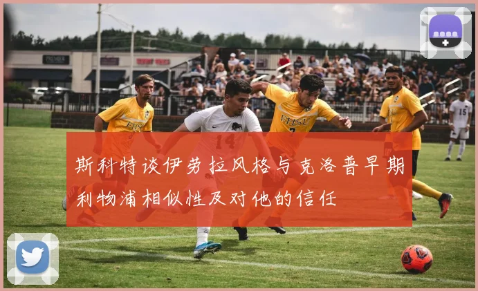 斯科特谈伊劳拉风格与克洛普早期利物浦相似性及对他的信任