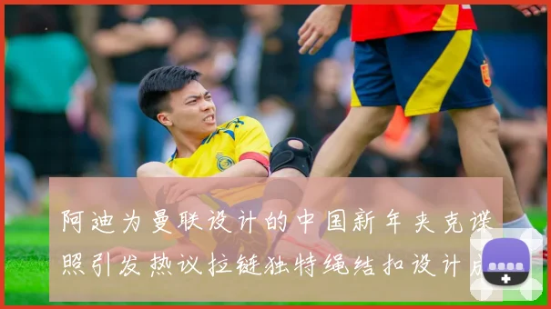 阿迪为曼联设计的中国新年夹克谍照引发热议拉链独特绳结扣设计成亮点