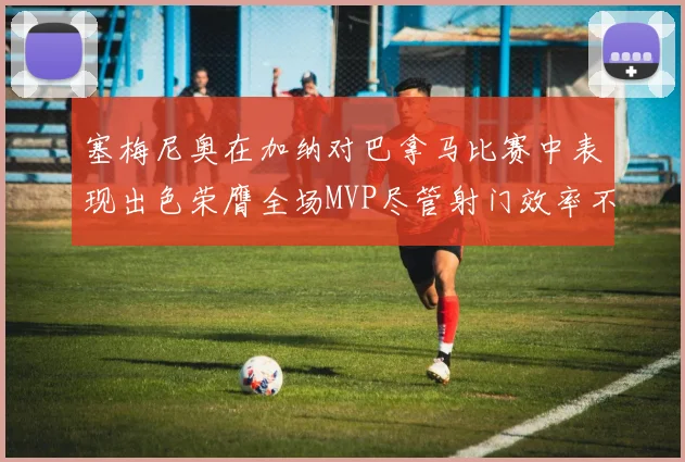 塞梅尼奥在加纳对巴拿马比赛中表现出色荣膺全场MVP尽管射门效率不佳