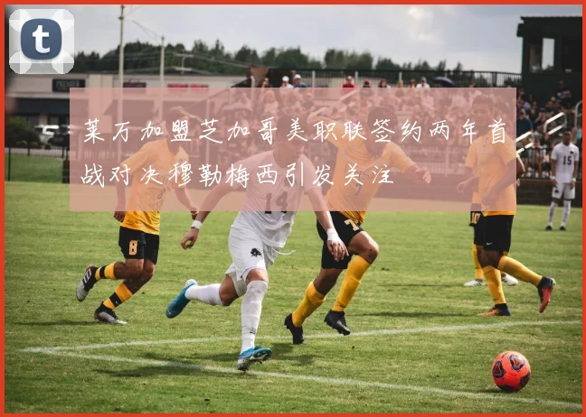 莱万加盟芝加哥美职联签约两年首战对决穆勒梅西引发关注