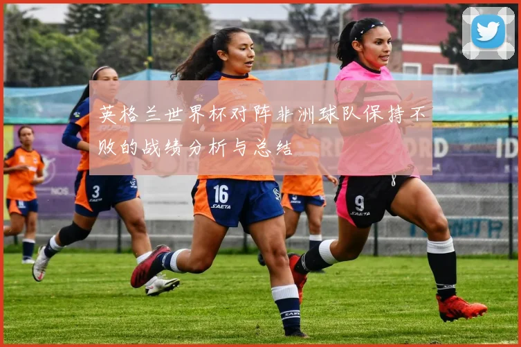 英格兰世界杯对阵非洲球队保持不败的战绩分析与总结