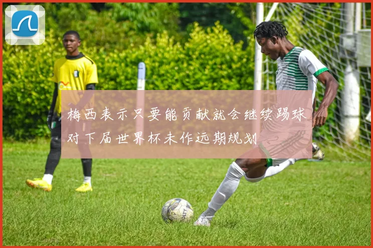 梅西表示只要能贡献就会继续踢球对下届世界杯未作远期规划