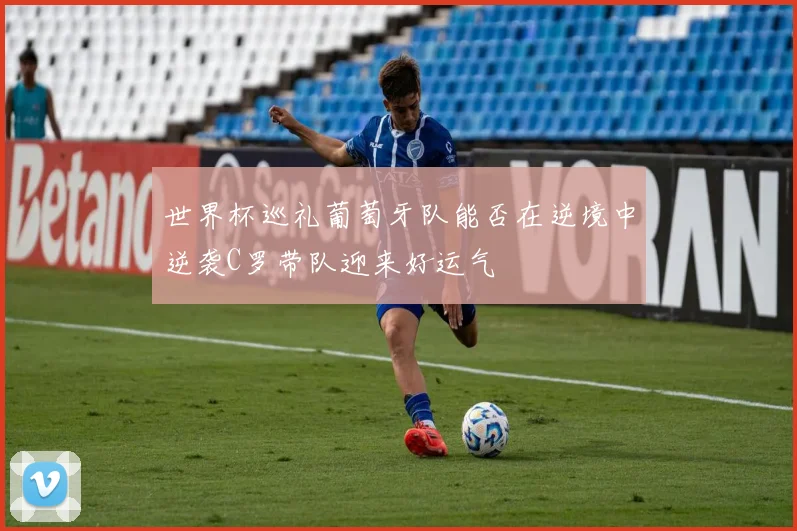 世界杯巡礼葡萄牙队能否在逆境中逆袭C罗带队迎来好运气